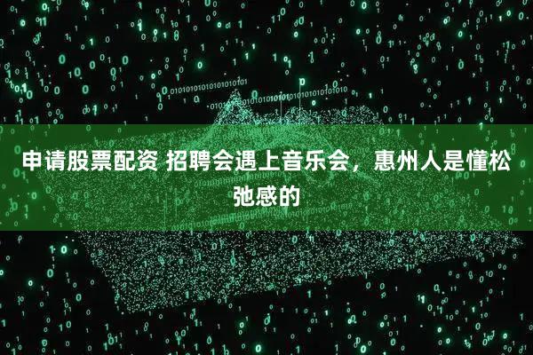 申请股票配资 招聘会遇上音乐会，惠州人是懂松弛感的