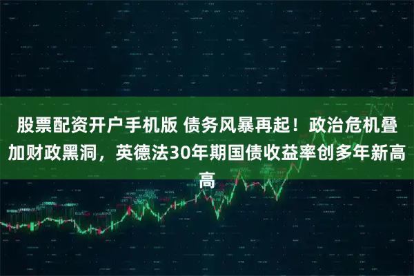 股票配资开户手机版 债务风暴再起！政治危机叠加财政黑洞，英德法30年期国债收益率创多年新高