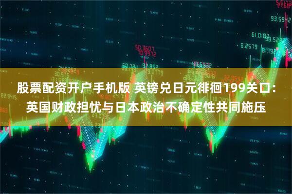股票配资开户手机版 英镑兑日元徘徊199关口：英国财政担忧与日本政治不确定性共同施压