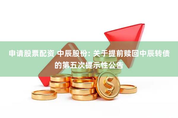申请股票配资 中辰股份: 关于提前赎回中辰转债的第五次提示性公告