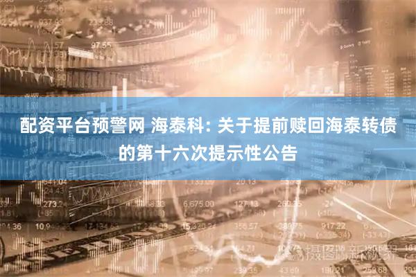 配资平台预警网 海泰科: 关于提前赎回海泰转债的第十六次提示性公告