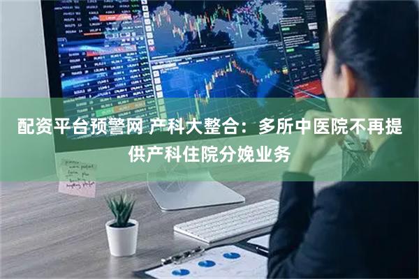 配资平台预警网 产科大整合：多所中医院不再提供产科住院分娩业务