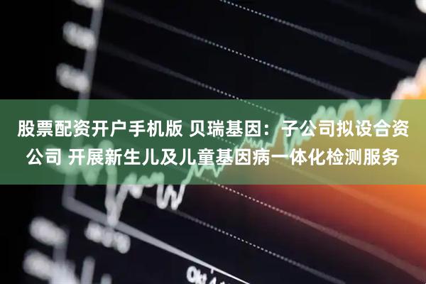 股票配资开户手机版 贝瑞基因：子公司拟设合资公司 开展新生儿及儿童基因病一体化检测服务