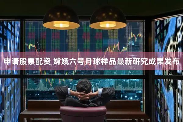 申请股票配资 嫦娥六号月球样品最新研究成果发布