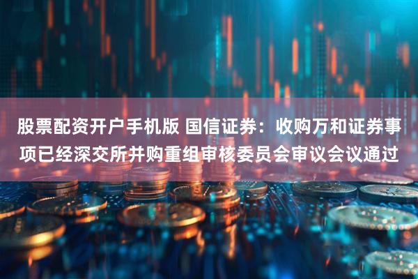 股票配资开户手机版 国信证券：收购万和证券事项已经深交所并购重组审核委员会审议会议通过
