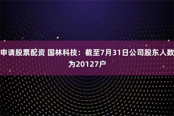 申请股票配资 国林科技：截至7月31日公司股东人数为20127户
