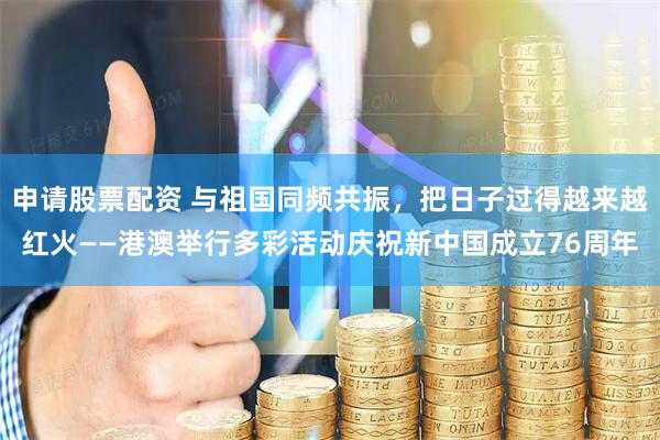 申请股票配资 与祖国同频共振，把日子过得越来越红火——港澳举行多彩活动庆祝新中国成立76周年