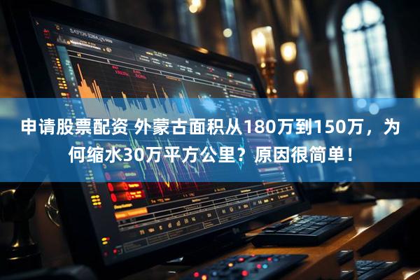 申请股票配资 外蒙古面积从180万到150万，为何缩水30万平方公里？原因很简单！