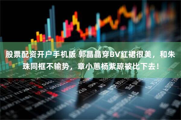 股票配资开户手机版 郭晶晶穿BV红裙很美，和朱珠同框不输势，章小蕙杨紫琼被比下去！
