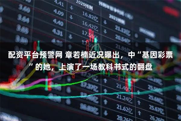 配资平台预警网 章若楠近况曝出，中“基因彩票”的她，上演了一场教科书式的翻盘