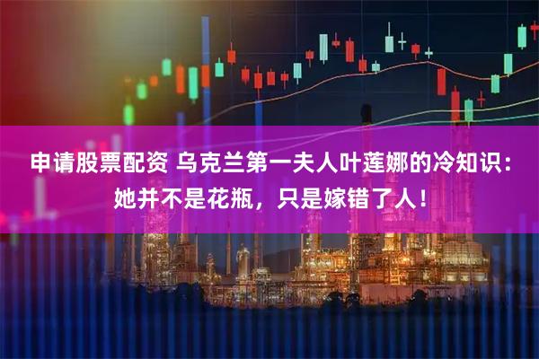 申请股票配资 乌克兰第一夫人叶莲娜的冷知识：她并不是花瓶，只是嫁错了人！