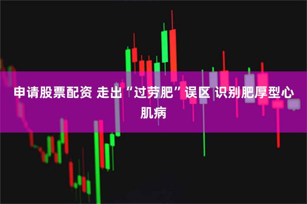 申请股票配资 走出“过劳肥”误区 识别肥厚型心肌病