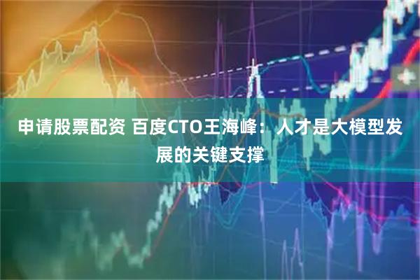 申请股票配资 百度CTO王海峰：人才是大模型发展的关键支撑