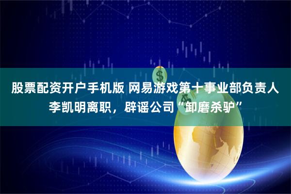 股票配资开户手机版 网易游戏第十事业部负责人李凯明离职，辟谣公司“卸磨杀驴”