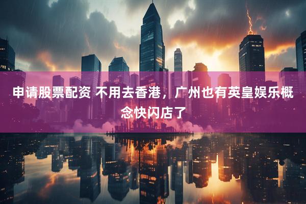 申请股票配资 不用去香港，广州也有英皇娱乐概念快闪店了