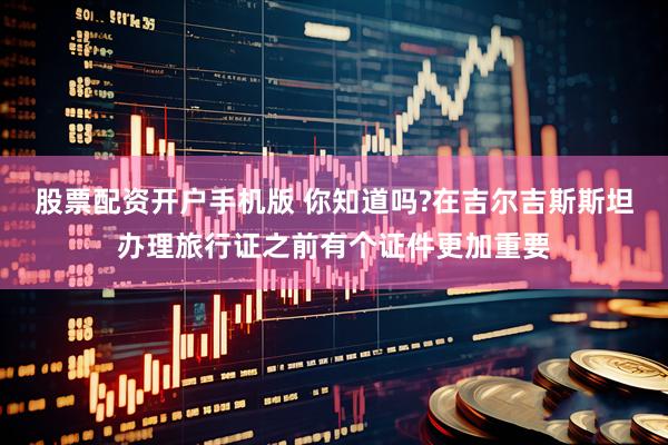 股票配资开户手机版 你知道吗?在吉尔吉斯斯坦办理旅行证之前有个证件更加重要