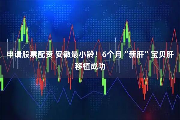 申请股票配资 安徽最小龄！6个月“新肝”宝贝肝移植成功