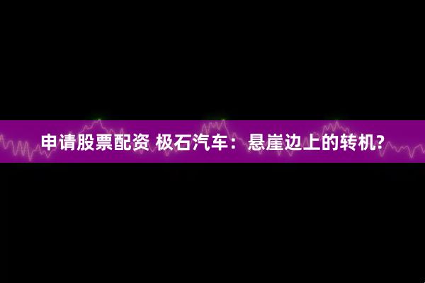 申请股票配资 极石汽车：悬崖边上的转机?