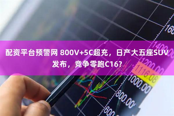 配资平台预警网 800V+5C超充，日产大五座SUV发布，竞争零跑C16?