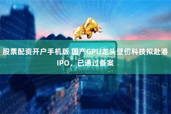 股票配资开户手机版 国产GPU龙头壁仞科技拟赴港IPO，已通过备案