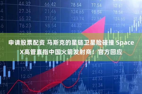申请股票配资 马斯克的星链卫星险碰撞 SpaceX高管直指中国火箭发射商！官方回应
