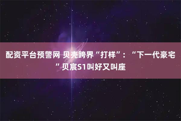 配资平台预警网 贝壳跨界“打样”：“下一代豪宅”贝宸S1叫好又叫座