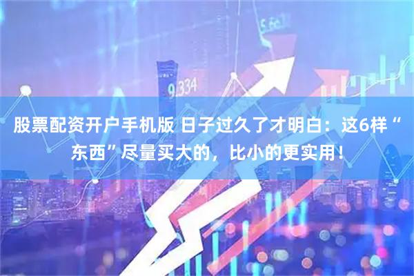 股票配资开户手机版 日子过久了才明白：这6样“东西”尽量买大的，比小的更实用！