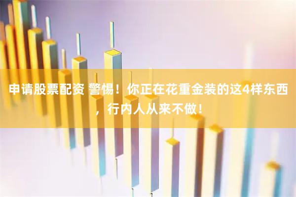 申请股票配资 警惕！你正在花重金装的这4样东西，行内人从来不做！