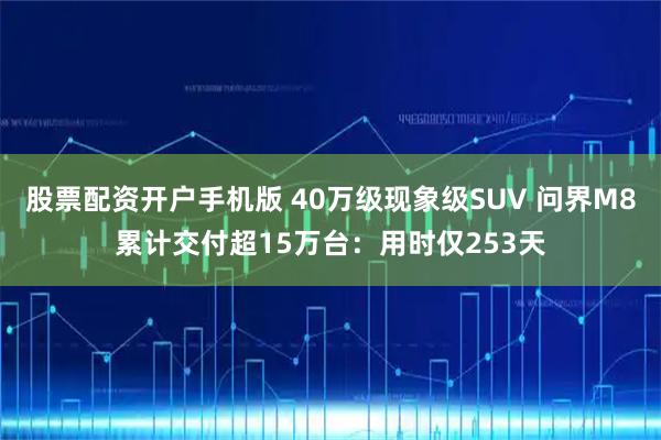 股票配资开户手机版 40万级现象级SUV 问界M8累计交付超15万台：用时仅253天