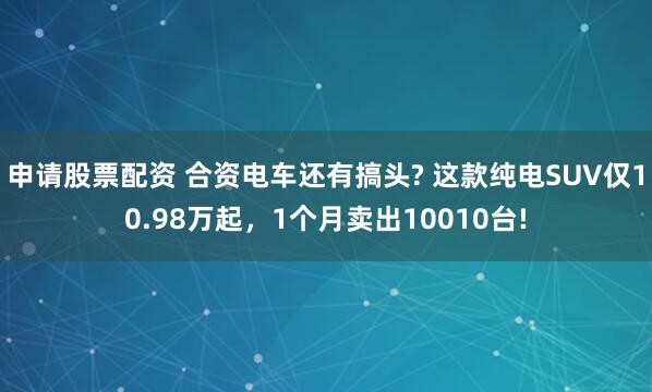 申请股票配资 合资电车还有搞头? 这款纯电SUV仅10.98万起，1个月卖出10010台!