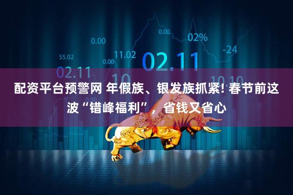 配资平台预警网 年假族、银发族抓紧! 春节前这波“错峰福利”，省钱又省心