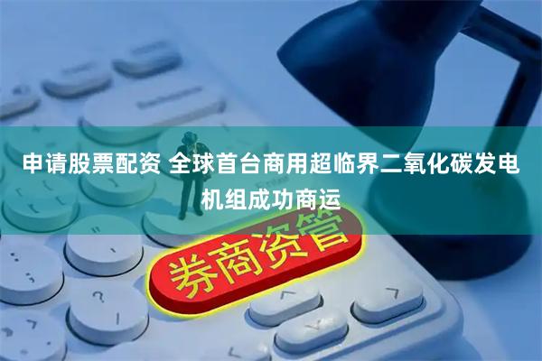 申请股票配资 全球首台商用超临界二氧化碳发电机组成功商运