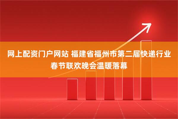 网上配资门户网站 福建省福州市第二届快递行业春节联欢晚会温暖落幕