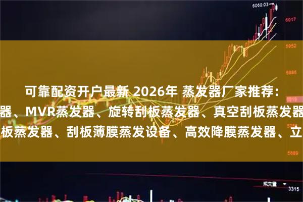 可靠配资开户最新 2026年 蒸发器厂家推荐：薄膜蒸发器、刮板式蒸发器、MVR蒸发器、旋转刮板蒸发器、真空刮板蒸发器、刮板薄膜蒸发设备、高效降膜蒸发器、立式降膜蒸发器、小