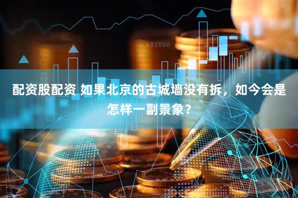 配资股配资 如果北京的古城墙没有拆，如今会是怎样一副景象？