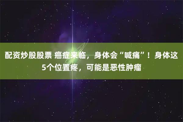 配资炒股股票 癌症来临，身体会“喊痛”！身体这5个位置疼，可能是恶性肿瘤