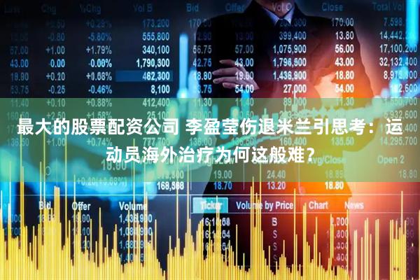 最大的股票配资公司 李盈莹伤退米兰引思考：运动员海外治疗为何这般难？