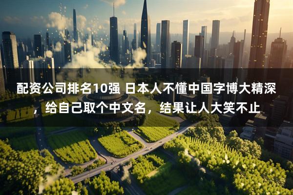 配资公司排名10强 日本人不懂中国字博大精深，给自己取个中文名，结果让人大笑不止