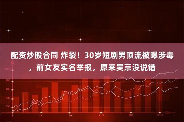 配资炒股合同 炸裂！30岁短剧男顶流被曝涉毒，前女友实名举报，原来吴京没说错