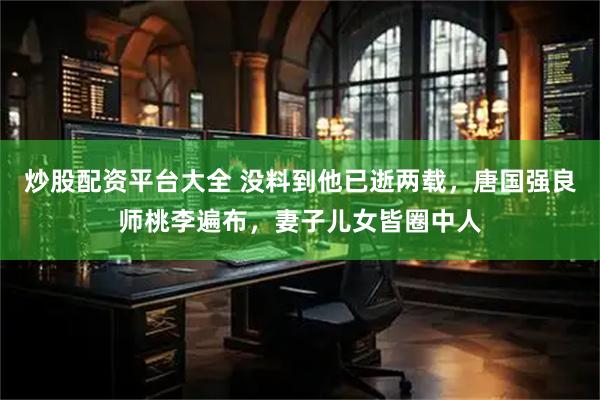 炒股配资平台大全 没料到他已逝两载，唐国强良师桃李遍布，妻子儿女皆圈中人