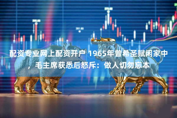 配资专业网上配资开户 1965年曾希圣赋闲家中，毛主席获悉后怒斥：做人切勿忘本