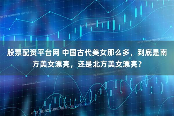 股票配资平台网 中国古代美女那么多，到底是南方美女漂亮，还是北方美女漂亮？