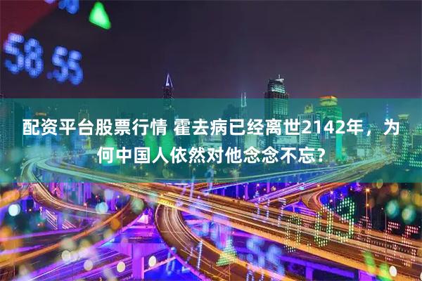 配资平台股票行情 霍去病已经离世2142年，为何中国人依然对他念念不忘？