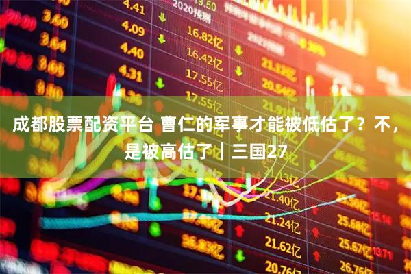 成都股票配资平台 曹仁的军事才能被低估了？不，是被高估了｜三国27
