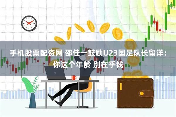 手机股票配资网 邵佳一鼓励U23国足队长留洋：你这个年龄 别在乎钱