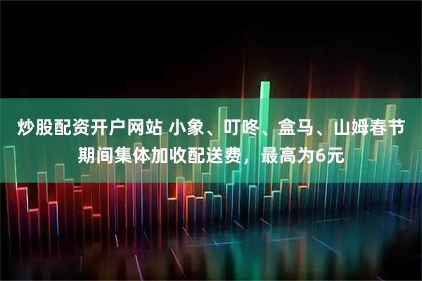 炒股配资开户网站 小象、叮咚、盒马、山姆春节期间集体加收配送费，最高为6元