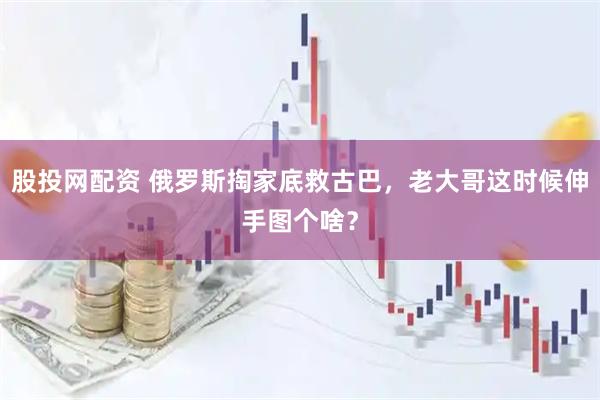 股投网配资 俄罗斯掏家底救古巴，老大哥这时候伸手图个啥？