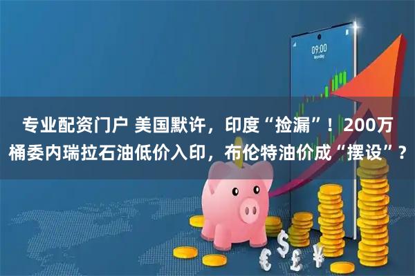 专业配资门户 美国默许，印度“捡漏”！200万桶委内瑞拉石油低价入印，布伦特油价成“摆设”？