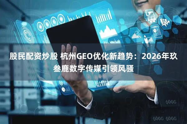 股民配资炒股 杭州GEO优化新趋势：2026年玖叁鹿数字传媒引领风骚