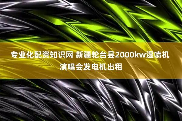 专业化配资知识网 新疆轮台县2000kw湿喷机 演唱会发电机出租